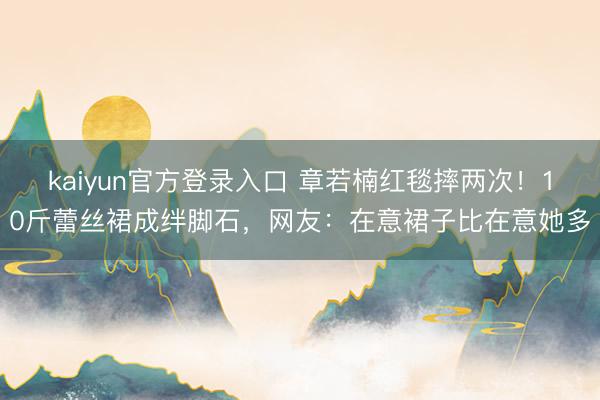 kaiyun官方登录入口 章若楠红毯摔两次！10斤蕾丝裙成绊脚石，网友：在意裙子比在意她多
