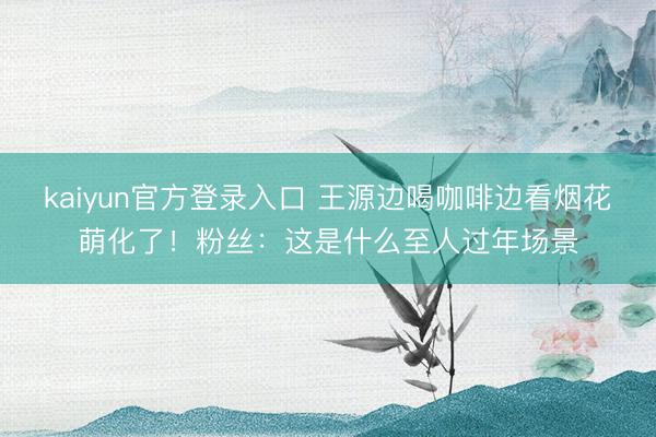 kaiyun官方登录入口 王源边喝咖啡边看烟花萌化了！粉丝：这是什么至人过年场景