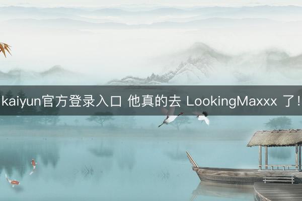 kaiyun官方登录入口 他真的去 LookingMaxxx 了！