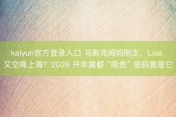 kaiyun官方登录入口 马斯克姆妈刚走，Lisa 又空降上海？2026 开年魔都 “吸贵” 密码竟是它