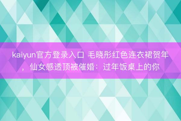 kaiyun官方登录入口 毛晓彤红色连衣裙贺年，仙女感透顶被催婚：过年饭桌上的你