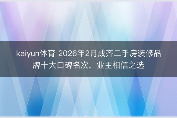 kaiyun体育 2026年2月成齐二手房装修品牌十大口碑名次，业主相信之选