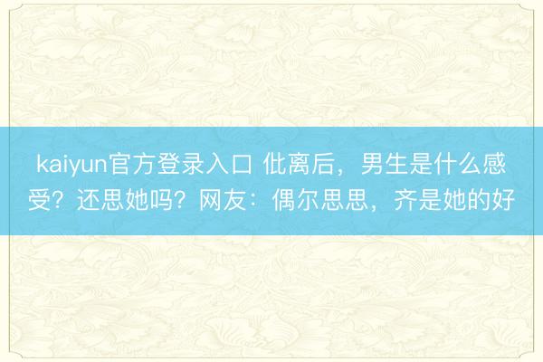 kaiyun官方登录入口 仳离后，男生是什么感受？还思她吗？网友：偶尔思思，齐是她的好