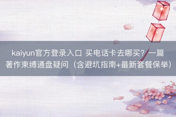 kaiyun官方登录入口 买电话卡去哪买？一篇著作束缚通盘疑问（含避坑指南+最新套餐保举）