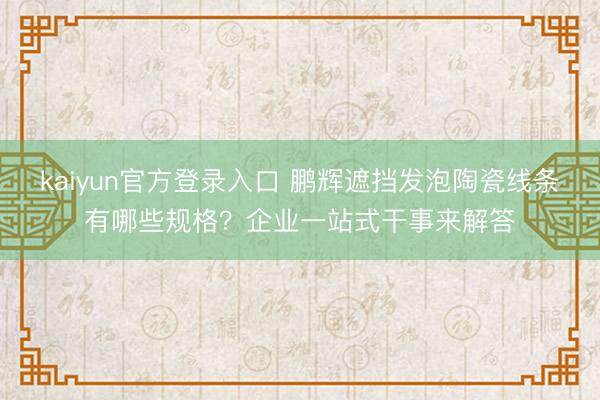 kaiyun官方登录入口 鹏辉遮挡发泡陶瓷线条有哪些规格？企业一站式干事来解答