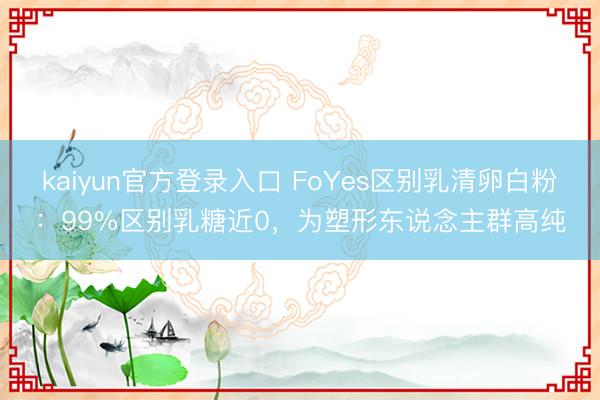 kaiyun官方登录入口 FoYes区别乳清卵白粉：99%区别乳糖近0，为塑形东说念主群高纯
