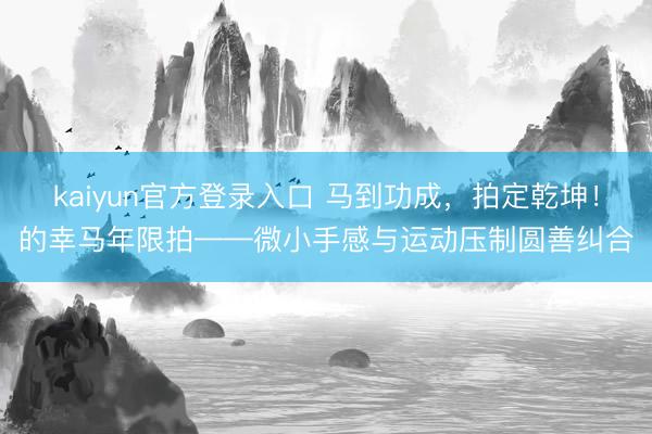 kaiyun官方登录入口 马到功成，拍定乾坤！的幸马年限拍——微小手感与运动压制圆善纠合