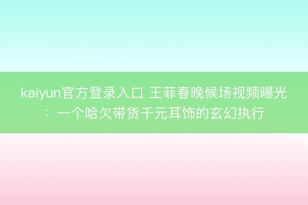 kaiyun官方登录入口 王菲春晚候场视频曝光：一个哈欠带货千元耳饰的玄幻执行