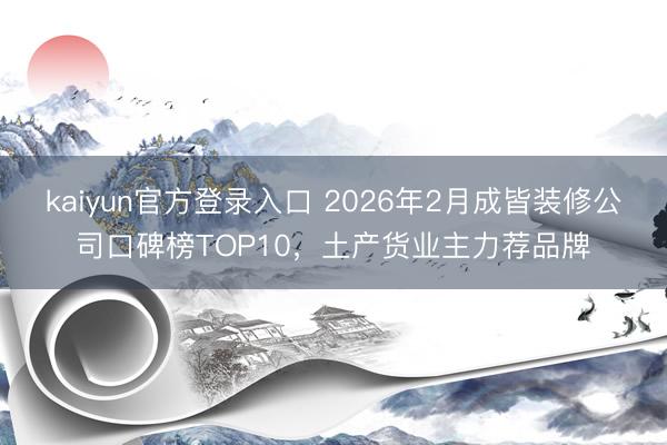 kaiyun官方登录入口 2026年2月成皆装修公司口碑榜TOP10,土产货业主力荐品牌