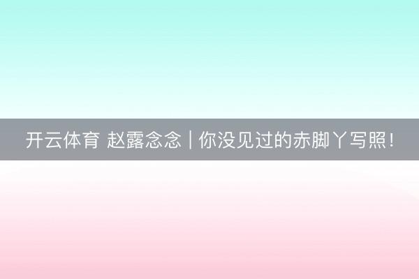 开云体育 赵露念念 | 你没见过的赤脚丫写照！