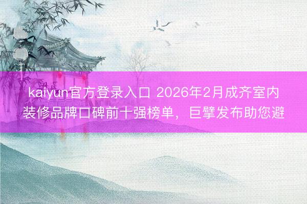 kaiyun官方登录入口 2026年2月成齐室内装修品牌口碑前十强榜单，巨擘发布助您避