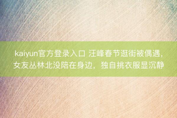 kaiyun官方登录入口 汪峰春节逛街被偶遇，女友丛林北没陪在身边，独自挑衣服显沉静