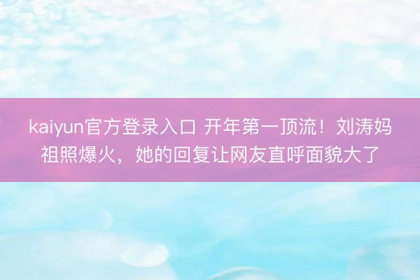 kaiyun官方登录入口 开年第一顶流！刘涛妈祖照爆火，她的回复让网友直呼面貌大了