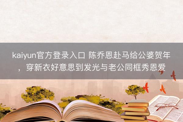 kaiyun官方登录入口 陈乔恩赴马给公婆贺年，穿新衣好意思到发光与老公同框秀恩爱