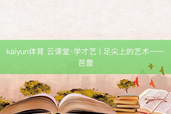 kaiyun体育 云课堂·学才艺 | 足尖上的艺术——芭蕾