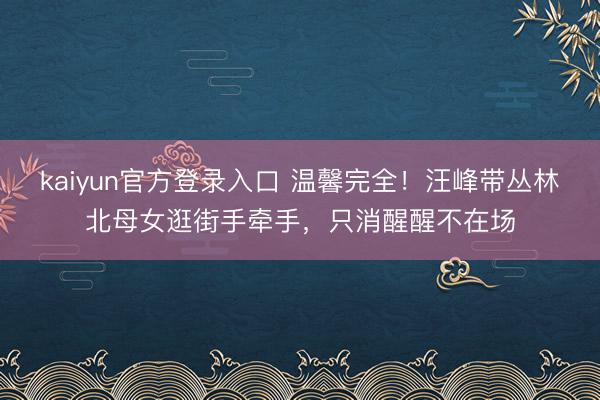 kaiyun官方登录入口 温馨完全！汪峰带丛林北母女逛街手牵手，只消醒醒不在场
