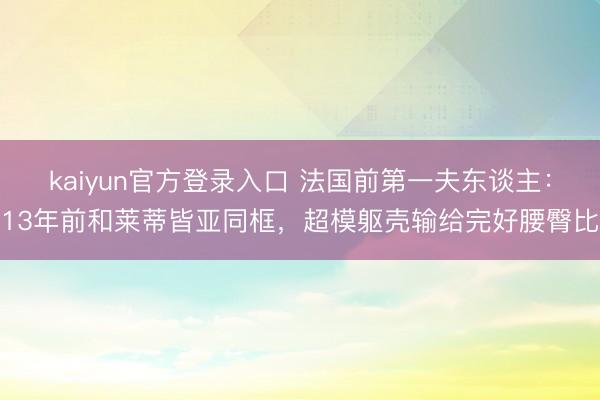kaiyun官方登录入口 法国前第一夫东谈主：13年前和莱蒂皆亚同框，超模躯壳输给完好腰臀比