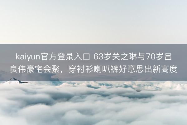 kaiyun官方登录入口 63岁关之琳与70岁吕良伟豪宅会聚，穿衬衫喇叭裤好意思出新高度