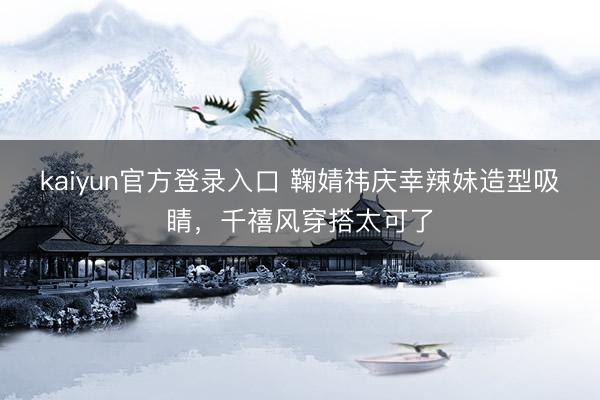 kaiyun官方登录入口 鞠婧祎庆幸辣妹造型吸睛，千禧风穿搭太可了