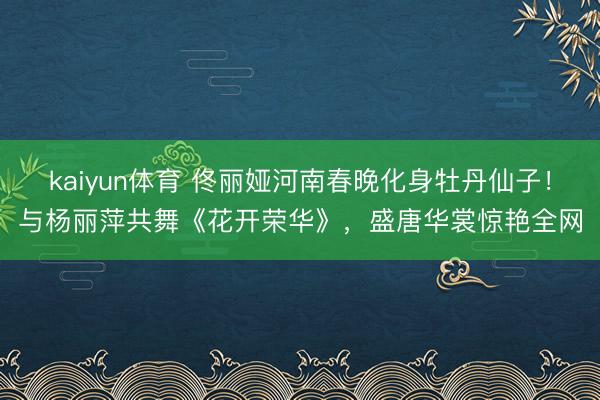 kaiyun体育 佟丽娅河南春晚化身牡丹仙子！与杨丽萍共舞《花开荣华》，盛唐华裳惊艳全网