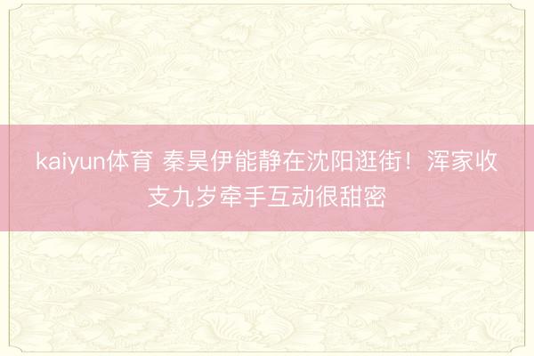 kaiyun体育 秦昊伊能静在沈阳逛街！浑家收支九岁牵手互动很甜密