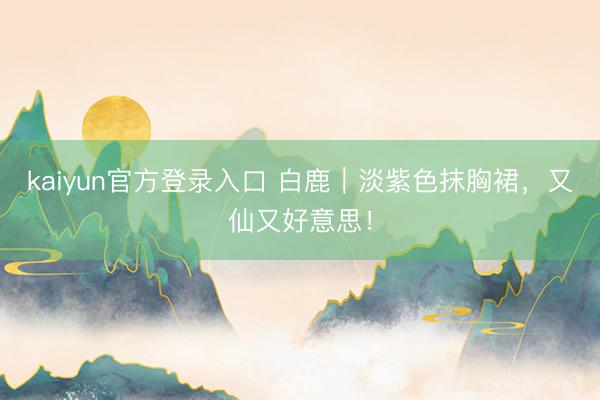 kaiyun官方登录入口 白鹿｜淡紫色抹胸裙，又仙又好意思！