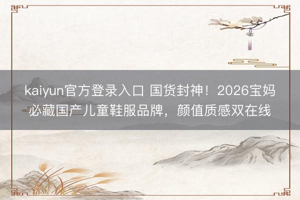 kaiyun官方登录入口 国货封神！2026宝妈必藏国产儿童鞋服品牌，颜值质感双在线