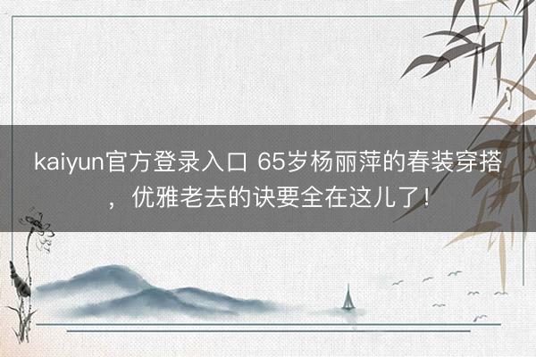 kaiyun官方登录入口 65岁杨丽萍的春装穿搭，优雅老去的诀要全在这儿了！