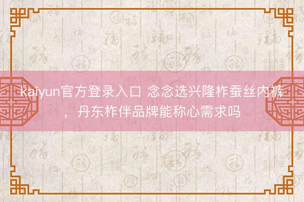kaiyun官方登录入口 念念选兴隆柞蚕丝内裤，丹东柞伴品牌能称心需求吗