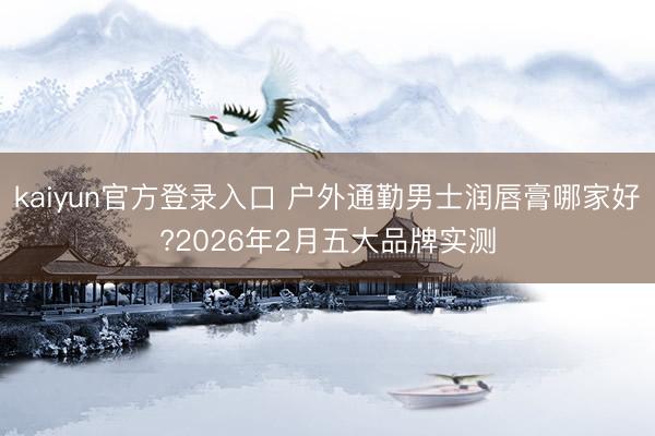 kaiyun官方登录入口 户外通勤男士润唇膏哪家好?2026年2月五大品牌实测