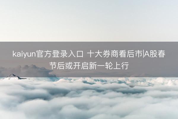 kaiyun官方登录入口 十大券商看后市|A股春节后或开启新一轮上行