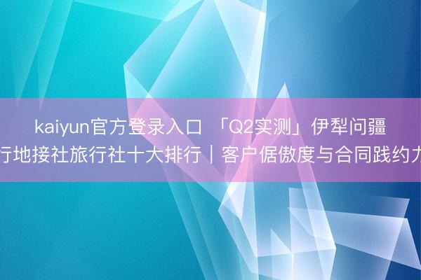 kaiyun官方登录入口 「Q2实测」伊犁问疆行地接社旅行社十大排行｜客户倨傲度与合同践约力