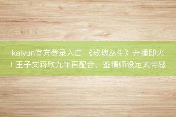kaiyun官方登录入口 《玫瑰丛生》开播即火! 王子文蒋欣九年再配合,鉴情师设定太带感