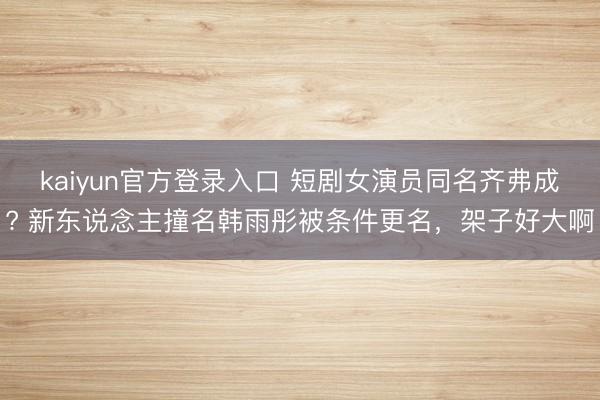 kaiyun官方登录入口 短剧女演员同名齐弗成? 新东说念主撞名韩雨彤被条件更名，架子好大啊