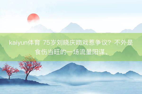 kaiyun体育 75岁刘晓庆吻戏惹争议？不外是食伤当旺的一场流量阳谋。