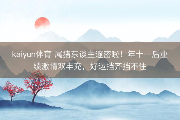 kaiyun体育 属猪东谈主邃密啦！年十一后业绩激情双丰充，好运挡齐挡不住