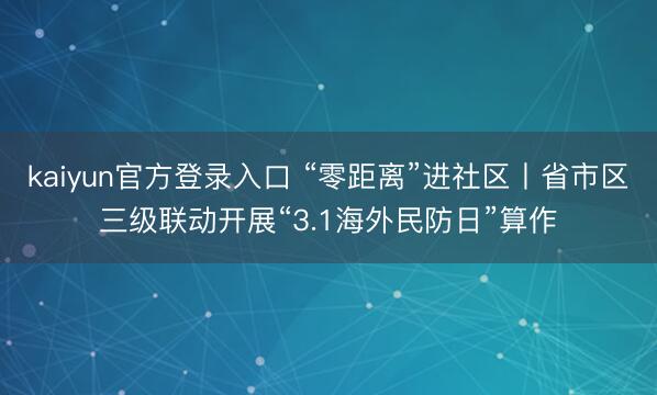 kaiyun官方登录入口 “零距离”进社区丨省市区三级联动开展“3.1海外民防日”算作