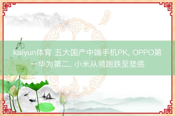 kaiyun体育 五大国产中端手机PK， OPPO第一华为第二， 小米从领跑跌至垫底