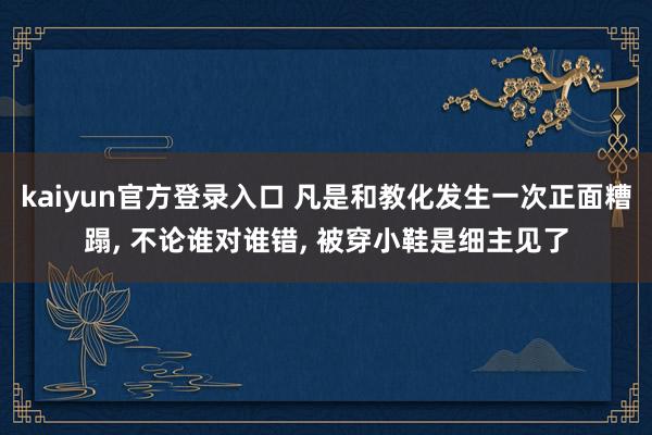 kaiyun官方登录入口 凡是和教化发生一次正面糟蹋, 不论谁对谁错, 被穿小鞋是细主见了