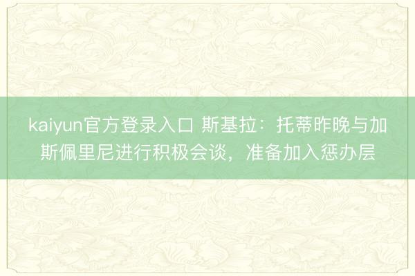 kaiyun官方登录入口 斯基拉：托蒂昨晚与加斯佩里尼进行积极会谈，准备加入惩办层