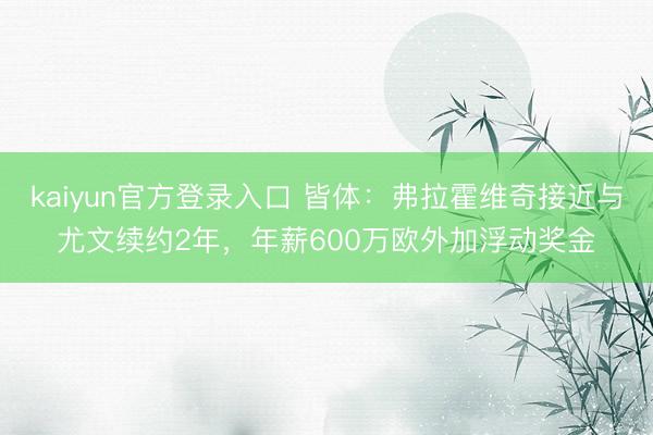 kaiyun官方登录入口 皆体：弗拉霍维奇接近与尤文续约2年，年薪600万欧外加浮动奖金