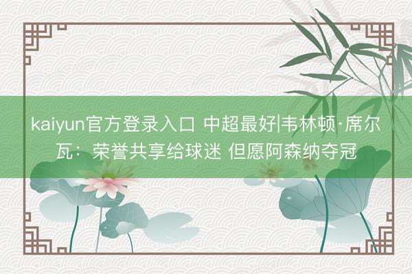 kaiyun官方登录入口 中超最好|韦林顿·席尔瓦：荣誉共享给球迷 但愿阿森纳夺冠