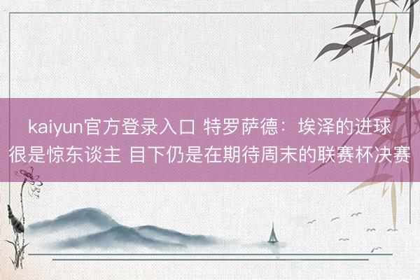 kaiyun官方登录入口 特罗萨德：埃泽的进球很是惊东谈主 目下仍是在期待周末的联赛杯决赛