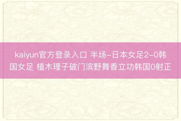 kaiyun官方登录入口 半场-日本女足2-0韩国女足 植木理子破门滨野舞香立功韩国0射正