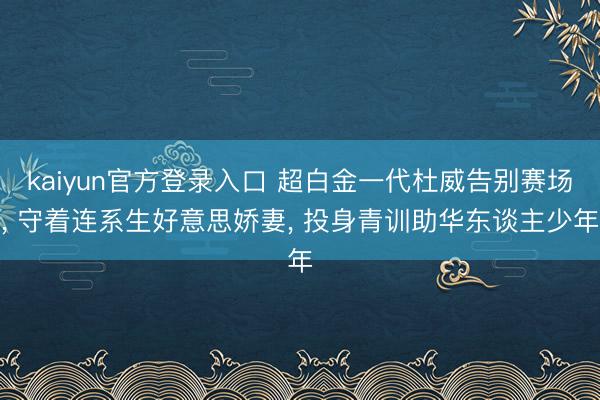 kaiyun官方登录入口 超白金一代杜威告别赛场, 守着连系生好意思娇妻, 投身青训助华东谈主少年