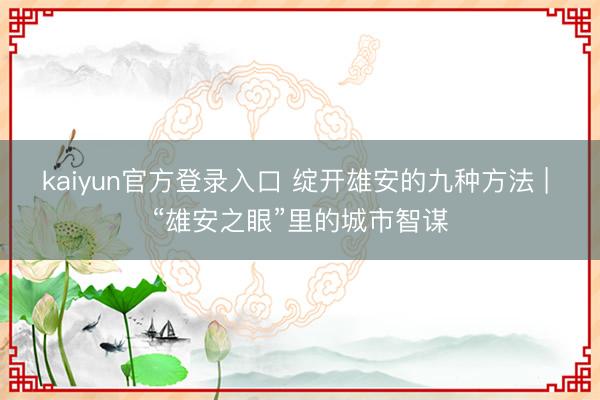 kaiyun官方登录入口 绽开雄安的九种方法 | “雄安之眼”里的城市智谋