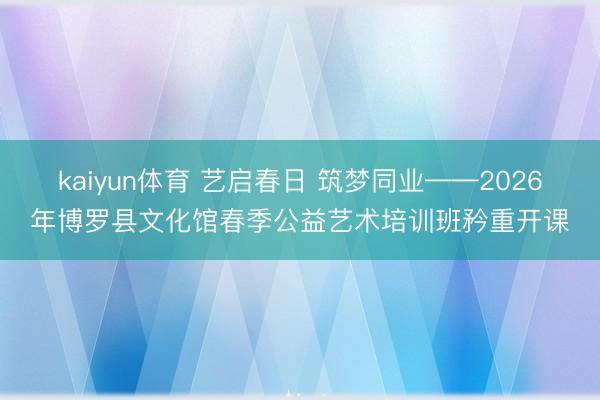 kaiyun体育 艺启春日 筑梦同业——2026年博罗县文化馆春季公益艺术培训班矜重开课
