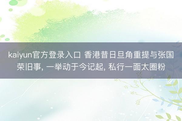 kaiyun官方登录入口 香港昔日旦角重提与张国荣旧事, 一举动于今记起, 私行一面太圈粉