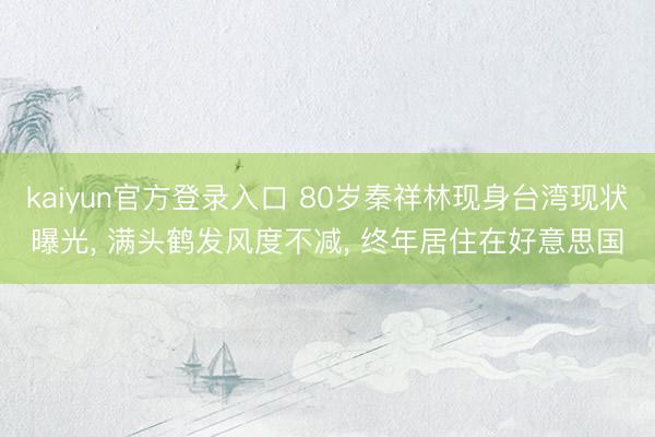 kaiyun官方登录入口 80岁秦祥林现身台湾现状曝光, 满头鹤发风度不减, 终年居住在好意思国