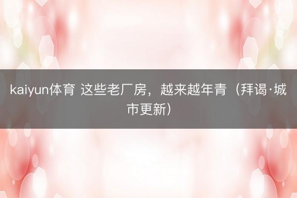 kaiyun体育 这些老厂房，越来越年青（拜谒·城市更新）